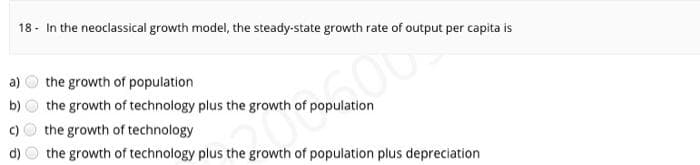 18 - In the neoclassical growth model, the steady-state growth rate of output per capita is
a)
the growth of population
b)
the growth of technology plus the growth of population
the growth of technology
the growth of technology plus the growth of population plus depreciation
