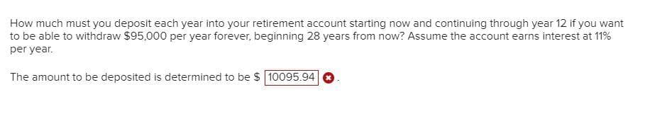 How much must you deposit each year into your retirement account starting now and continuing through year 12 if you want
to be able to withdraw $95,000 per year forever, beginning 28 years from now? Assume the account earns interest at 11%
per year.
The amount to be deposited is determined to be $ 10095.94
