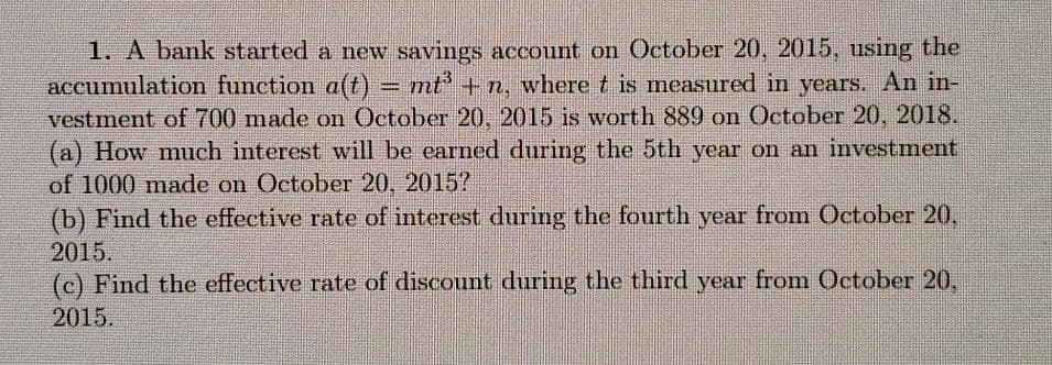 1. A bank started a new savings account on October 20, 2015, using the
accumulation function a(t) = mt + n, where t is measured in years. An in-
vestment of 700 made on October 20, 2015 is worth 889 on October 20, 2018.
(a) How much interest will be earned during the 5th year on an investment
of 1000 made on October 20, 2015?
(b) Find the effective rate of interest during the fourth year from October 20,
2015.
(c) Find the effective rate of discount during the third year from October 20,
2015.
