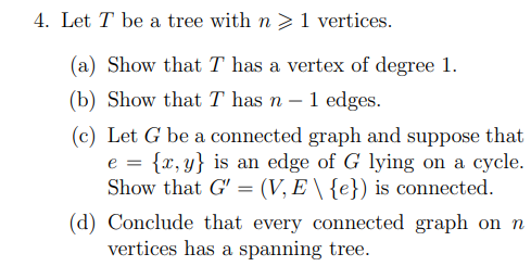 4. Let T be a tree with n ≥ 1 vertices.
(a) Show that I has a vertex of degree 1.
(b) Show that T has n - 1 edges.
(c) Let G be a connected graph and suppose that
e = {x,y} is an edge of G lying on a cycle.
Show that G' = (V, E \ {e}) is connected.
(d) Conclude that every connected graph on n
vertices has a spanning tree.