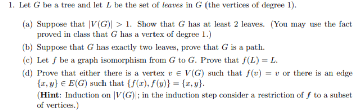 1. Let G be a tree and let L be the set of leaves in G (the vertices of degree 1).
(a) Suppose that V(G)| > 1. Show that G has at least 2 leaves. (You may use the fact
proved in class that G has a vertex of degree 1.)
(b) Suppose that G has exactly two leaves, prove that G is a path.
(c) Let f be a graph isomorphism from G to G. Prove that f(L) = L.
(d) Prove that either there is a vertex v € V(G) such that f(v) = v or there is an edge
{r, y} E(G) such that {f(x), f(y)} = {x,y}.
(Hint: Induction on V(G); in the induction step consider a restriction of f to a subset
of vertices.)