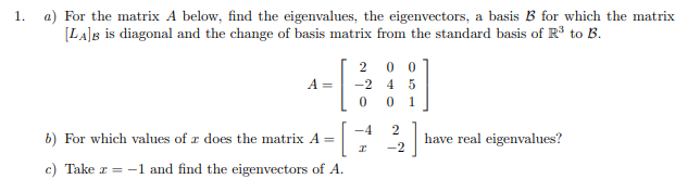 1.
a) For the matrix A below, find the eigenvalues, the eigenvectors, a basis B for which the matrix
[LA]B is diagonal and the change of basis matrix from the standard basis of R³ to B.
2 00
A =
-2
4 5
1
-4
b) For which values of a does the matrix A = -[
]
have real eigenvalues?
I
c) Take z = -1 and find the eigenvectors of A.
0 0
2
-2