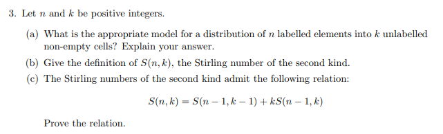 3. Let n and k be positive integers.
(a) What is the appropriate model for a distribution of n labelled elements into k unlabelled
non-empty cells? Explain your answer.
(b) Give the definition of S(n, k), the Stirling number of the second kind.
(c) The Stirling numbers of the second kind admit the following relation:
S(n, k) = S(n-1, k − 1) + kS(n − 1, k)
Prove the relation.
