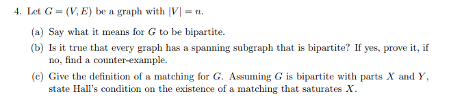 4. Let G = (V, E) be a graph with |V| = n.
(a) Say what it means for G to be bipartite.
(b) Is it true that every graph has a spanning subgraph that is bipartite? If yes, prove it, if
no, find a counter-example.
(c) Give the definition of a matching for G. Assuming G is bipartite with parts X and Y,
state Hall's condition on the existence of a matching that saturates X.