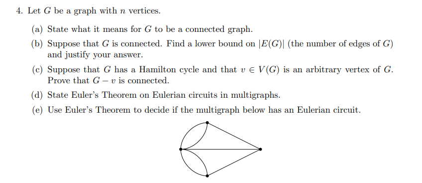 4. Let G be a graph with n vertices.
(a) State what it means for G to be a connected graph.
(b) Suppose that G is connected. Find a lower bound on |E(G)| (the number of edges of G)
and justify your answer.
(c) Suppose that G has a Hamilton cycle and that v € V(G) is an arbitrary vertex of G.
Prove that G v is connected.
(d) State Euler's Theorem on Eulerian circuits in multigraphs.
(e) Use Euler's Theorem to decide if the multigraph below has an Eulerian circuit.
