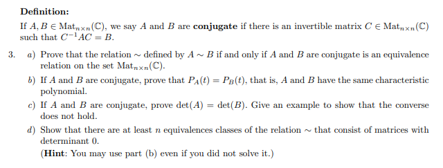 Definition:
If A, B = Matnxn (C), we say A and B are conjugate if there is an invertible matrix C Matnxn (C)
such that C-¹AC = B.
3. a) Prove that the relation defined by A~ B if and only if A and B are conjugate is an equivalence
relation on the set Matnxn (C).
b) If A and B are conjugate, prove that PA (t) = PB (t), that is, A and B have the same characteristic
polynomial.
c) If A and B are conjugate, prove det (A)
det (B). Give an example to show that the converse
does not hold.
that consist of matrices with
d) Show that there are at least n equivalences classes of the relation
determinant 0.
(Hint: You may use part (b) even if you did not solve it.)