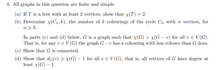 4. All graphs in this question are finite and simple.
(a) If I is a tree with at least 2 vertices, show that x(T) = 2.
(b) Determine x(Cn, k), the number of k colourings of the cycle Cn with n vertices, for
n> 3.
In parts (c) and (d) below, G is a graph such that x(G) > x(G - v) for all v € V(G).
That is, for any v E V(G) the graph G-v has a colouring with less colours than G does.
(c) Show that G is connected.
(d) Show that dc(v) > x(G) – 1 for all v € V(G), that is, all vertices of G have degree at
least X(G) - 1.