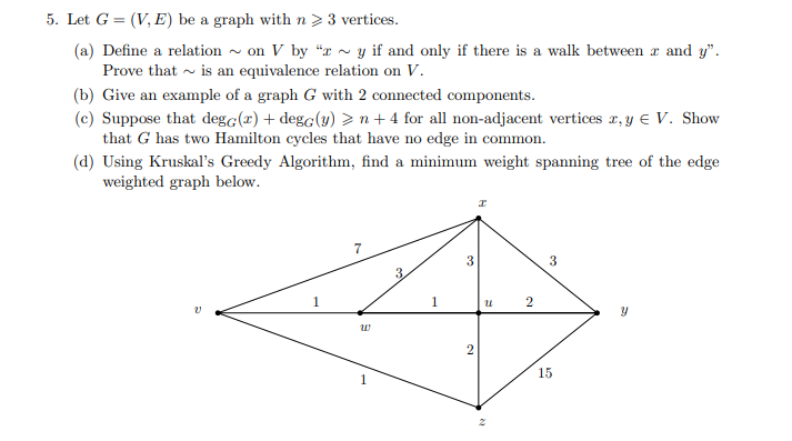 5. Let G = (V, E) be a graph with n > 3 vertices.
(a) Define a relation on V by "ry if and only if there is a walk between x and y".
Prove that is an equivalence relation on V.
(b) Give an example of a graph G with 2 connected components.
(c) Suppose that dege(x) + degc(y) > n + 4 for all non-adjacent vertices x, y € V. Show
that G has two Hamilton cycles that have no edge in common.
(d) Using Kruskal's Greedy Algorithm, find a minimum weight spanning tree of the edge
weighted graph below.
I
7
3
1
Y
W
1
100
1
3
2
N
U 2
15