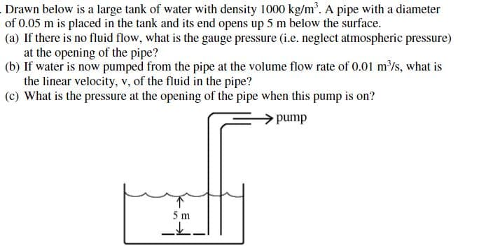 Drawn below is a large tank of water with density 1000 kg/m'. A pipe with a diameter
of 0.05 m is placed in the tank and its end opens up 5 m below the surface.
(a) If there is no fluid flow, what is the gauge pressure (i.e, neglect atmospheric pressure)
at the opening of the pipe?
(b) If water is now pumped from the pipe at the volume flow rate of 0.01 m/s, what is
the linear velocity, v, of the fluid in the pipe?
(c) What is the pressure at the opening of the pipe when this pump is on?
pump
5 m

