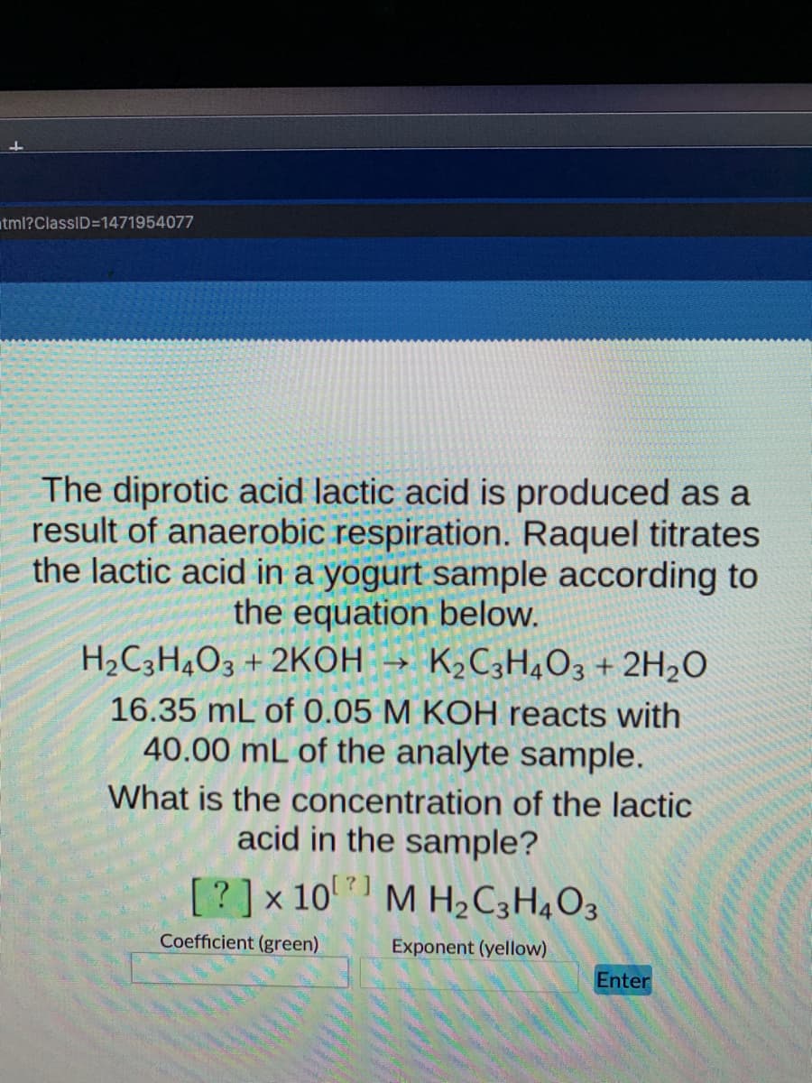 atml?ClassID=1471954077
The diprotic acid lactic acid is produced as a
result of anaerobic respiration. Raquel titrates
the lactic acid in a yogurt sample according to
the equation below.
H2C3H4O3 + 2KOH →
K2C3H4O3 + 2H2O
16.35 mL of 0.05 M KOH reacts with
40.00 mL of the analyte sample.
What is the concentration of the lactic
acid in the sample?
[?]x 10 M H2C3H4O3
Coefficient (green)
Exponent (yellow)
Enter
