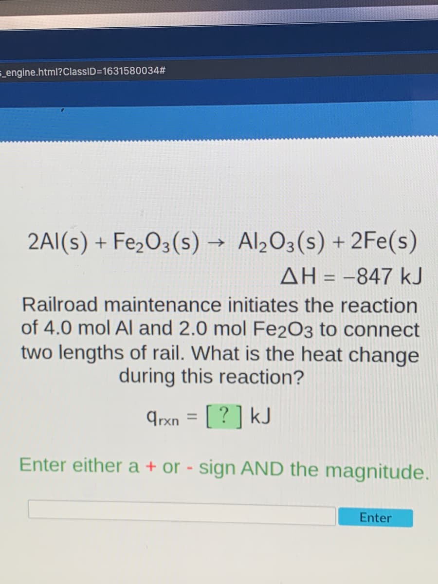 5_engine.html?ClassID=1631580034#
2AI(s) + Fe,O3(s) → Al½O3(s) + 2Fe(s)
AH = -847 kJ
Railroad maintenance initiates the reaction
of 4.0 mol Al and 2.0 mol Fe2O3 to connect
two lengths of rail. What is the heat change
during this reaction?
9rxn = [ ? ] kJ
Enter either a + or - sign AND the magnitude.
Enter
