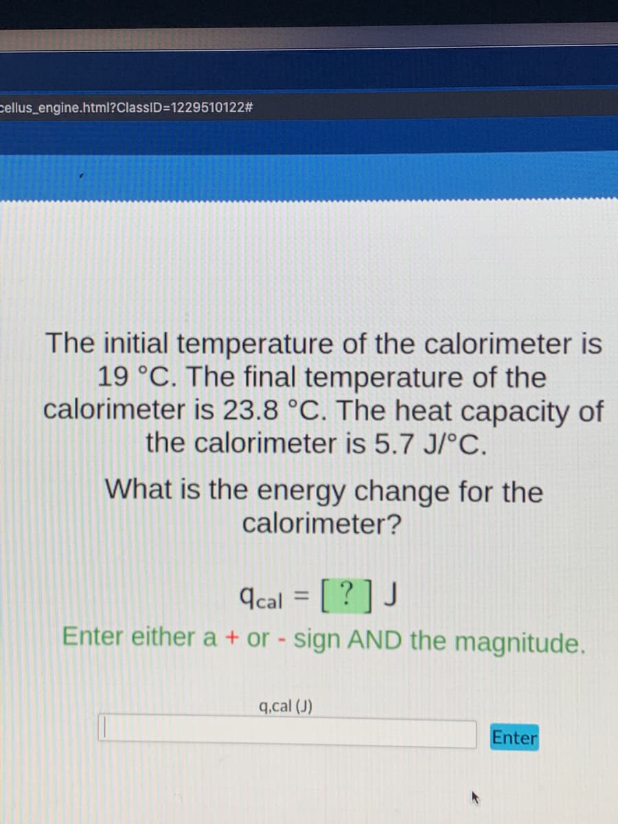 cellus_engine.html?ClassID=D1229510122#
The initial temperature of the calorimeter is
19 °C. The final temperature of the
calorimeter is 23.8 °C. The heat capacity of
the calorimeter is 5.7 J/°C.
What is the energy change for the
calorimeter?
¶cal = [ ? ] J
Enter either a + or - sign AND the magnitude.
%3D
q.cal (J)
Enter
