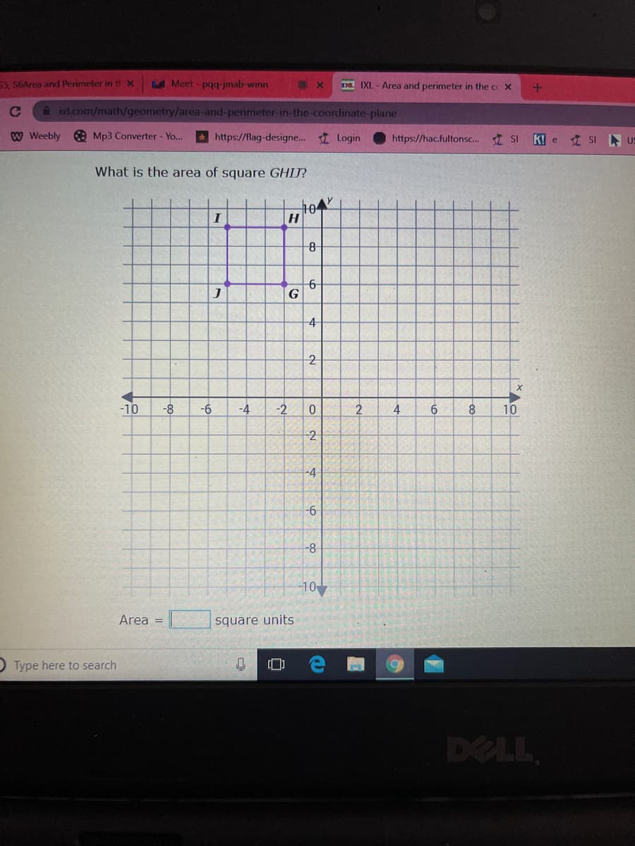 55, S6Area and Perimeter in ti x
Meet - pq-jmab-wmn
DE IXL - Area and perimeter in the coX
A ixl.com/math/geometry/area-and-perimeter-in-the-coordinate-plane
W Weebly
O Mp3 Converter - Yo...
* https://flag-designe... Login
https://hac.fultonsc. 1 SI
k! e
I SI US
What is the area of square GHIJ?
104
6
G
4
-10
-8
-6
-4
4
8.
10
-2
-4
-8
-10
Area =
square units
O Type here to search
DELL
