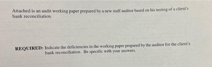 Attached is an audit working paper prepared by a new staff auditor based on his testing of a client's
bank reconciliation.
REQUIRED: Indicate the deficiencies in the working paper prepared by the auditor for the client's
bank reconciliation. Be specific with your answers.
