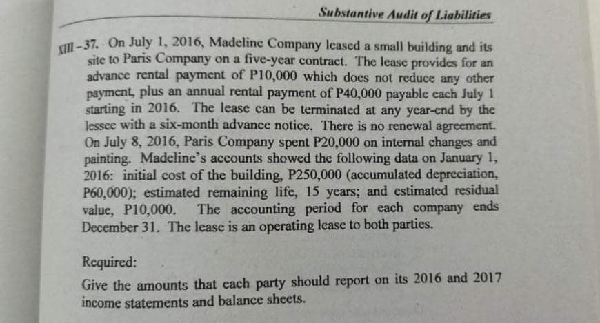 XIII-37. On July 1, 2016, Madeline Company leased a small building and its
Substantive Audit of Liabilities
Vll - 37. On July 1, 2016, Madeline Company lecased a small building and its
site to Paris Company on a five-year contract. The lease provides for an
advance rental payment of P10,000 which does not reduce any other
payment, plus an annual rental payment of P40,000 payable each July 1
starting in 2016. The lease can be terminated at any year-end by the
Jessee with a six-month advance notice. There is no renewal agreement.
On July 8, 2016, Paris Company spent P20,000 on internal changes and
painting. Madeline's accounts showed the following data on January 1,
2016: initial cost of the building, P250,000 (accumulated depreciation,
P60,000); estimated remaining life, 15 years; and estimated residual
value, P10,000.
December 31. The lease is an operating lease to both parties.
The accounting period for each company ends
Required:
Give the amounts that cach party should report on its 2016 and 2017
income statements and balance sheets.
