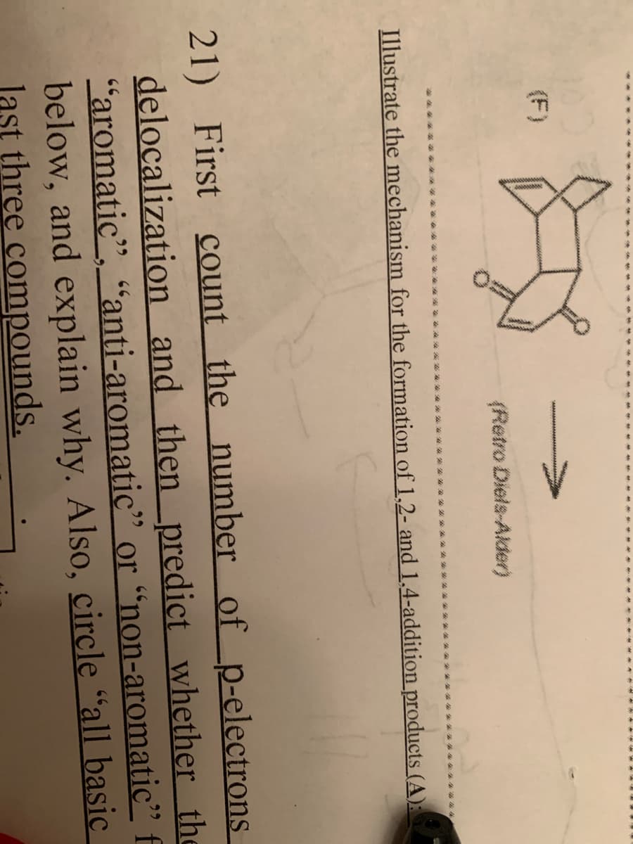 (F)
(Retro Diels-Alder)
Illustrate the mechanism for the formation of 1,2- and 1,4-addition products (A):
21) First count the number of _p-electrons
delocalization and then _predict whether the
"aromatic", "anti-aromatic" or “non-aromatic" f
below, and explain why. Also, circle “all basic
last three compounds.
