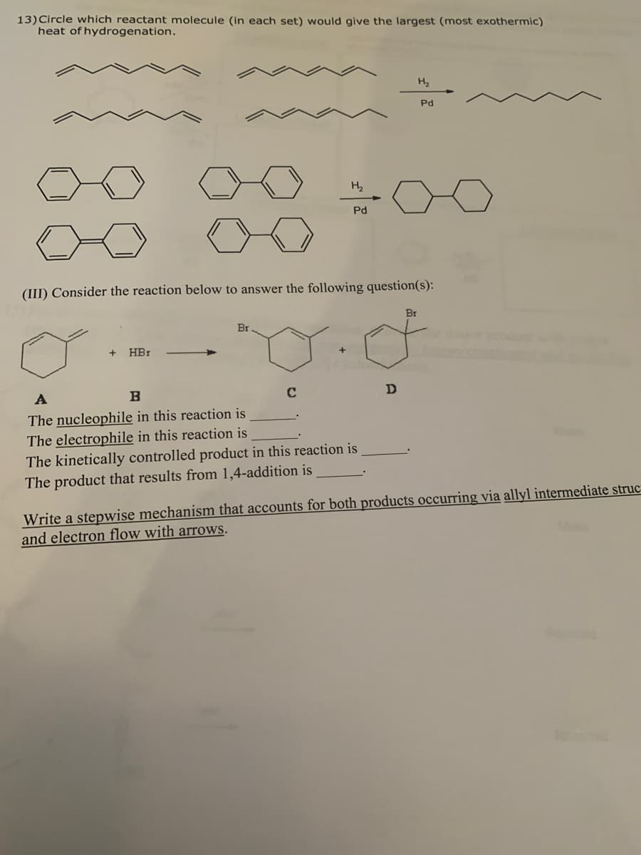 13)Circle which reactant molecule (in each set) would give the largest (most exothermic)
heat of hydrogenation.
H2
Pd
H2
Pd
(III) Consider the reaction below to answer the following question(s):
Br
Br
HBr
A
C
D
The nucleophile in this reaction is
The electrophile in this reaction is
The kinetically controlled product in this reaction is
The product that results from 1,4-addition is
Write a stepwise mechanism that accounts for both products occurring via allyl intermediate struc-
and electron flow with arrows.
