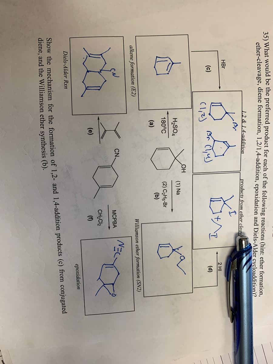 25) What would be the preferred product for each of the following reactions (hint: ether formation,
ether-cleavage, diene formation, 1,2/1,4-addition, epoxidation and Diels-Alder cycloaddition)2
1.2 & 1.4-addition
products from ether cleav
HBr
2 HI
(c)
(d)
Cl,2)
OH
H2SO4
(1) Na
180°C
(2) C2H5-Br
(b)
(a)
alkene formation (E2)
Williamson ether formation (SN2)
CN.
МСРВА
CH2CI2
(e)
(f)
epoxidation
Diels-Alder Rxn
Show the mechanism for the formation of 1.2- and 1,4-addition products (c) from conjugated
diene, and the Williamson ether synthesis (b).
