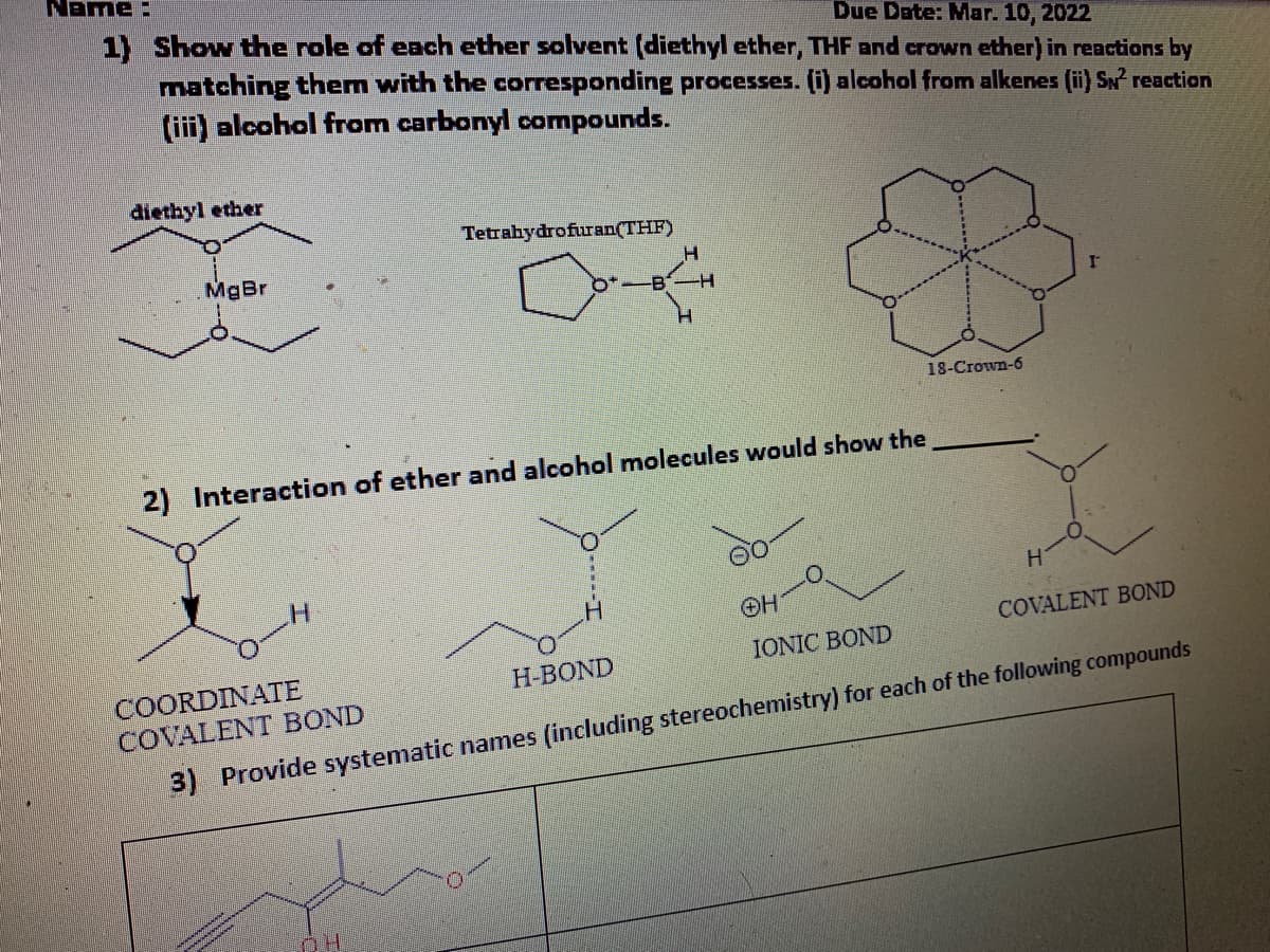 Name:
1) Show the role of each ether solvent (diethyl ether, THF and crown ether) in reactions by
matching them with the corresponding processes. (i) alcohol from alkenes (ii) SN reaction
(iii) alcohol from carbonyl compounds.
Due Date: Mar. 10, 2022
diethyl ether
Tetrahydrofuran(THF)
MgBr
18-Crown-6
2) Interaction of ether and alcohol molecules would show the
H.
OH
COVALENT BOND
IONIC BOND
COORDINATE
COVALENT BOND
H-BOND
3) Provide systematic names (including stereochemistry) for each of the following compounds
