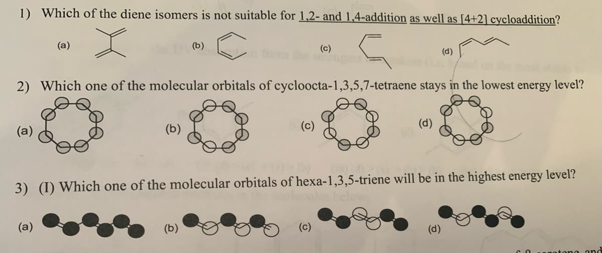 1) Which of the diene isomers is not suitable for 1,2- and 1,4-addition as well as [4+2] cycloaddition?
(a)
(b)
(c)
(d)
2) Which one of the molecular orbitals of cycloocta-1,3,5,7-tetraene stays in the lowest energy level?
(c)
(d)
(a)
3) (I) Which one of the molecular orbitals of hexa-1,3,5-triene will be in the highest energy level?
ales be
(а)
(b)
(c)
(d)
