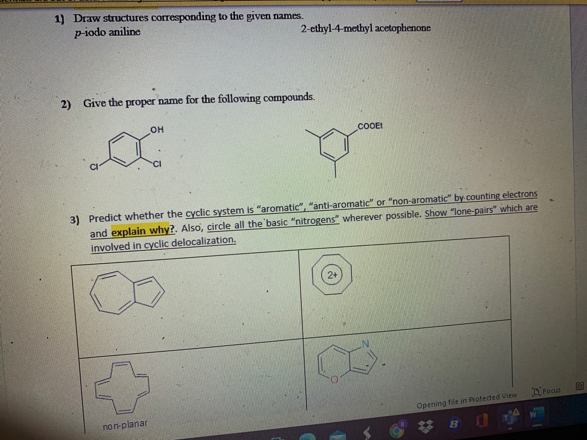 1) Draw structures corresponding to the given names.
p-iodo aniline
2-ethyl-4-methyl acetophenone
2)
Give the proper name for the following compounds.
он
COOEt
CI
3) Predict whether the cyclic system is "aromatic", "anti-aromatic" or "non-aromatic" by counting electrons
and explain why?. Also, circle all the basic "nitrogens" wherever possible. Show "lone-pairs" which are
involved in cyclic delocalization.
D, Focus
Opening file in Protected View
non-planar
