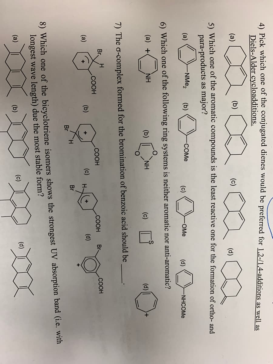 4) Pick which one of the conjugated dienes would be preferred for 1,2-/1,4-additions as well as
Diels-Alder cycloadditions.
(a)
(b)
(c)
(d)
5) Which one of the aromatic compounds is the least reactive one for the formation of ortho- and
para-products as major?
(a)
NME2
(b)
COME
(c)
OMe
(d)
NHCOME
6) Which one of the following ring systems is neither aromatic nor anti-aromatic?
(a) +
NH
(b) ||
NH
(c)
(d)
7) The o-complex formed for the bromination of benzoic acid should be
Br.
.COOH
.COOH
Br-
.COOH
.COOH
(a)
(b)
(c)
(d)
+
H-
TH.
Br
Br
8) Which one of the bicyclotriene isomers shows the strongest UV absorption band (i.e. with
longest wave length) due the most stable form?
(a)
(b)
(c)
(d)
