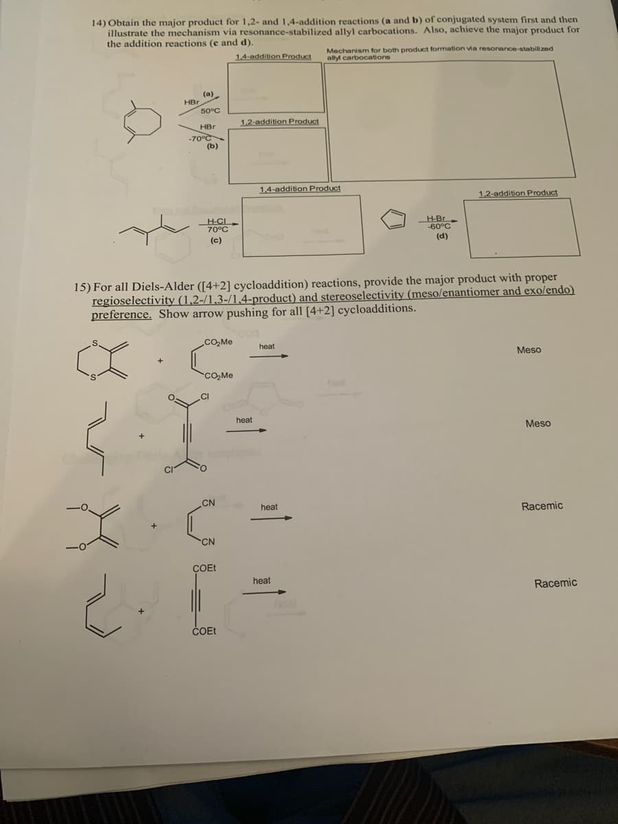 14) Obtain the major product for 1,2- and 1,4-addition reactions (a and b) of conjugated system first and then
illustrate the mechanism via resonance-stabilized allyl carbocations. Also, achieve the major product for
the addition reactions (e and d).
1,4-addition Product
Mechanism for both product formation via resonance-stabilized
ally carbocations
(a)
HBr
50°C
1,2-addition Product
HBr
-70°C
(b)
1,4-addition Product
1,2-addition Product
H-CI
70°C
H-Br
-60°C
(c)
(d)
15) For all Diels-Alder ([4+2] cycloaddition) reactions, provide the major product with proper
regioselectivity (1,2-/1,3-/1,4-product) and stereoselectivity (meso/enantiomer and exo/endo)
preference. Show arrow pushing for all [4+2] cycloadditions.
heat
Meso
CO, Me
heat
Meso
CN
heat
Racemic
CN
COET
heat
Racemic
ČOEE
