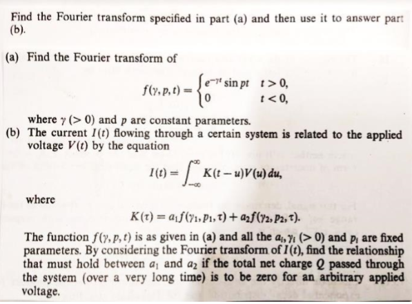 Find the Fourier transform specified in part (a) and then use it to answer part
(b).
(a) Find the Fourier transform of
" sin pt t>0,
t< 0,
f(r. p, t) =
where y (> 0) and p are constant parameters.
(b) The current I(t) flowing through a certain system is related to the applied
voltage V(t) by the equation
I(t) =
K(t – u)V(u) du,
where
K(t) = a¡f(71, P1,t) + azf(y2, P2, t).
The function f(y, p, t) is as given in (a) and all the a;, y¡ (> 0) and p, are fixed
parameters. By considering the Fourier transform of I(t), find the relationship
that must hold between a, and az if the total net charge Q passed through
the system (over a very long time) is to be zero for an arbitrary applied
voltage.
