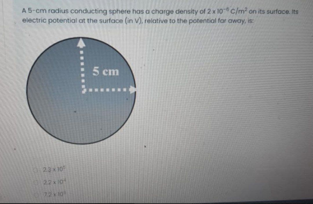 A 5-cm radius conducting sphere has a charge density of 2 x 10 C/m2 on its surface. Its
electric potential at the surface (in v), relative to the potential far away, is:
5 cm
2.3 x 10
22x101
72x10
