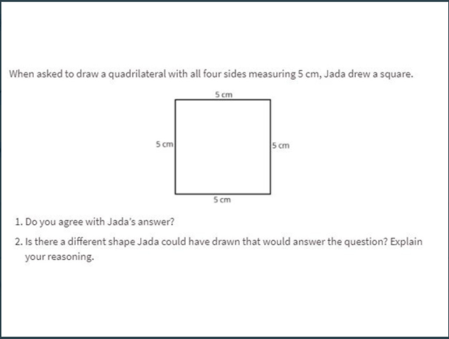 When asked to draw a quadrilateral with all four sides measuring 5 cm, Jada drew a square.
5 cm
5 cm
5 cm
S cm
1. Do you agree with Jada's answer?
2. Is there a different shape Jada could have drawn that would answer the question? Explain
your reasoning.
