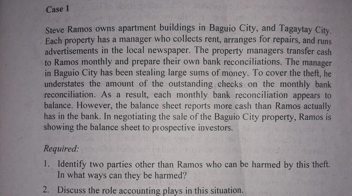 Case 1
Steve Ramos owns apartment buildings in Baguio City, and Tagaytay City.
Each property has a manager who collects rent, arranges for repairs, and runs
advertisements in the local newspaper. The property managers transfer cash
to Ramos monthly and prepare their own bank reconciliations. The manager
in Baguio City has been stealing large sums of money. To cover the theft, he
understates the amount of the outstanding checks on the monthly bank
reconciliation. As a result, each monthly bank reconciliation appears to
balance. However, the balance sheet reports more cash than Ramos actually
has in the bank. In negotiating the sale of the Baguio City property, Ramos is
showing the balance sheet to prospective investors.
Required:
1. Identify two parties other than Ramos who can be harmed by this theft.
In what ways can they be harmed?
2. Discuss the role accounting plays in this situation.
