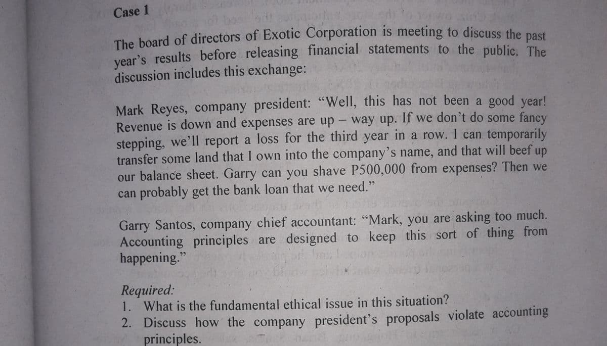 Case 1
bos 20iot to
The board of directors of Exotic Corporation is meeting to discuss the nost
vear's results before releasing financial statements to the public, The
discussion includes this exchange:
Mark Reyes, company president: "Well, this has not been a good year!
Revenue is down and expenses are up - way up. If we don't do some fancy
stepping, we'll report a loss for the third year in a row. 1 can temporarily
transfer some land that I own into the company's name, and that will beef up
our balance sheet. Garry can you shave P500,000 from expenses? Then we
can probably get the bank loan that we need."
Garry Santos, company chief accountant: "Mark, you are asking too much.
Accounting principles are designed to keep this sort of thing from
happening."
Required:
1. What is the fundamental ethical issue in this situation?
2. Discuss how the company president's proposals violate accounting
principles.
