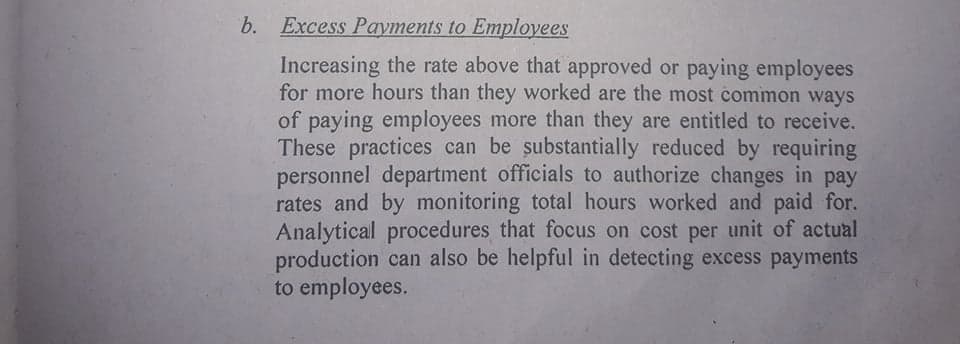b. Excess Payments to Employees
Increasing the rate above that approved or paying employees
for more hours than they worked are the most common ways
of paying employees more than they are entitled to receive.
These practices can be substantially reduced by requiring
personnel department officials to authorize changes in pay
rates and by monitoring total hours worked and paid for.
Analytical procedures that focus on cost per unit of actual
production can also be helpful in detecting excess payments
to employees.
