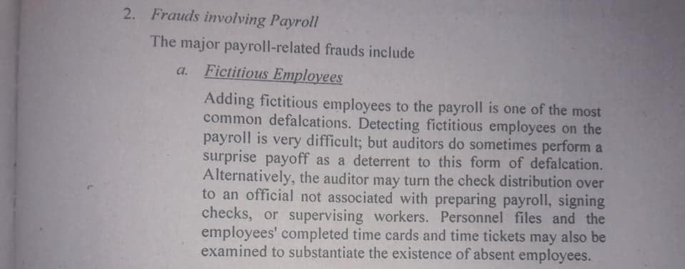 2. Frauds involving Payroll
The major payroll-related frauds include
a. Fictitious Employees
Adding fictitious employees to the payroll is one of the most
common defalcations. Detecting fictitious employees on the
payroll is very difficult; but auditors do sometimes perform a
surprise payoff as a deterrent to this form of defalcation.
Alternatively, the auditor may turn the check distribution over
to an official not associated with preparing payroll, signing
checks, or supervising workers. Personnel files and the
employees' completed time cards and time tickets may also be
examined to substantiate the existence of absent employees.
