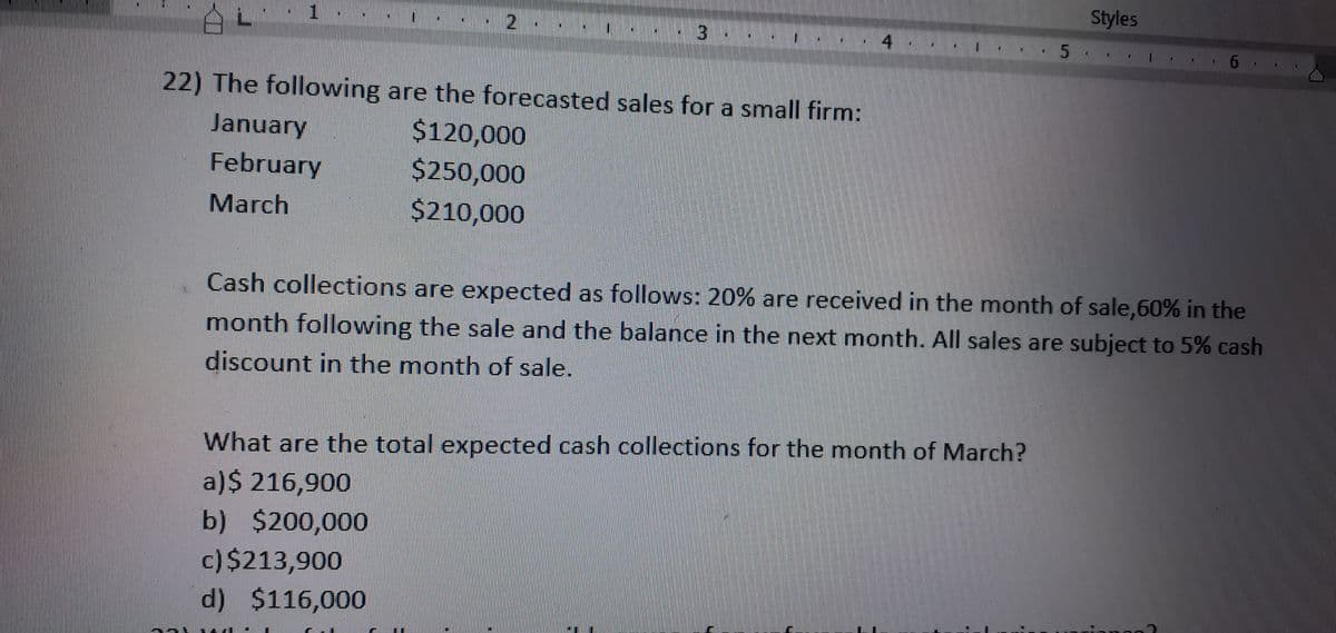 Styles
3
4
22) The following are the forecasted sales for a small firm:
$120,000
$250,000
January
February
March
$210,000
Cash collections are expected as follows: 20% are received in the month of sale,60% in the
month following the sale and the balance in the next month. All sales are subject to 5% cash
discount in the month of sale.
What are the total expected cash collections for the month of March?
a)$ 216,900
b) $200,000
c)$213,900
d) $116,000
