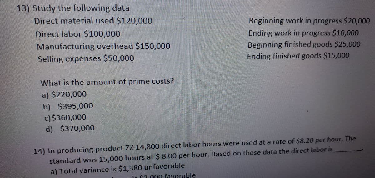 13) Study the following data
Direct material used $120,000
Beginning work in progress $20,000
Ending work in progress $10,000
Beginning finished goods $25,000
Ending finished goods $15,000
Direct labor $100,000
Manufacturing overhead $150,000
Selling expenses $50,000
What is the amount of prime costs?
a) $220,000
b) $395,000
c)$360,000
d) $370,000
14) In producing product ZZ 14,800 direct labor hours were used at a rate of $8.20 per hour. The
standard was 15,000 hours at $ 8.00 per hour. Based on these data the direct labor is
a) Total variance is $1,380 unfavorable
in $2 000 favorable
