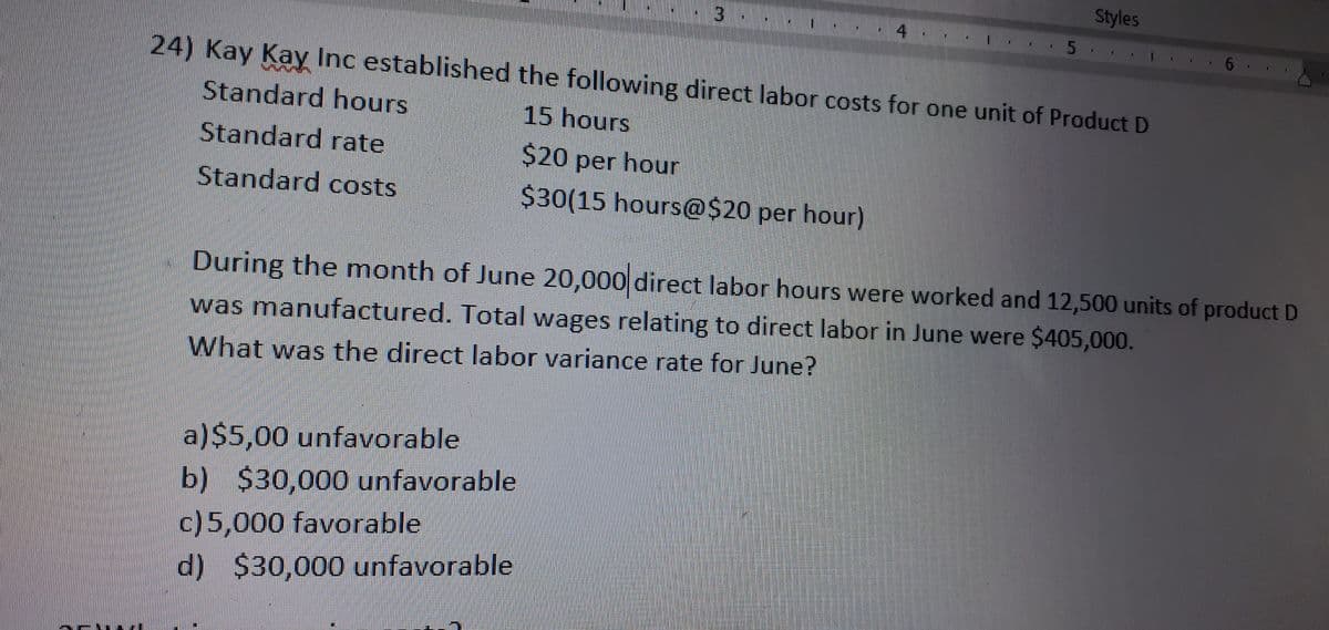 Styles
5
24) Kay Kay Inc established the following direct labor costs for one unit of Product D
Standard hours
15 hours
Standard rate
$20 per hour
Standard costs
$30(15 hours@$20 per hour)
During the month of June 20,000 direct labor hours were worked and 12,500 units of product D
was manufactured. Total wages relating to direct labor in June were $405,000.
What was the direct labor variance rate for June?
a)$5,00 unfavorable
b) $30,000 unfavorable
c)5,000 favorable
d) $30,000 unfavorable
