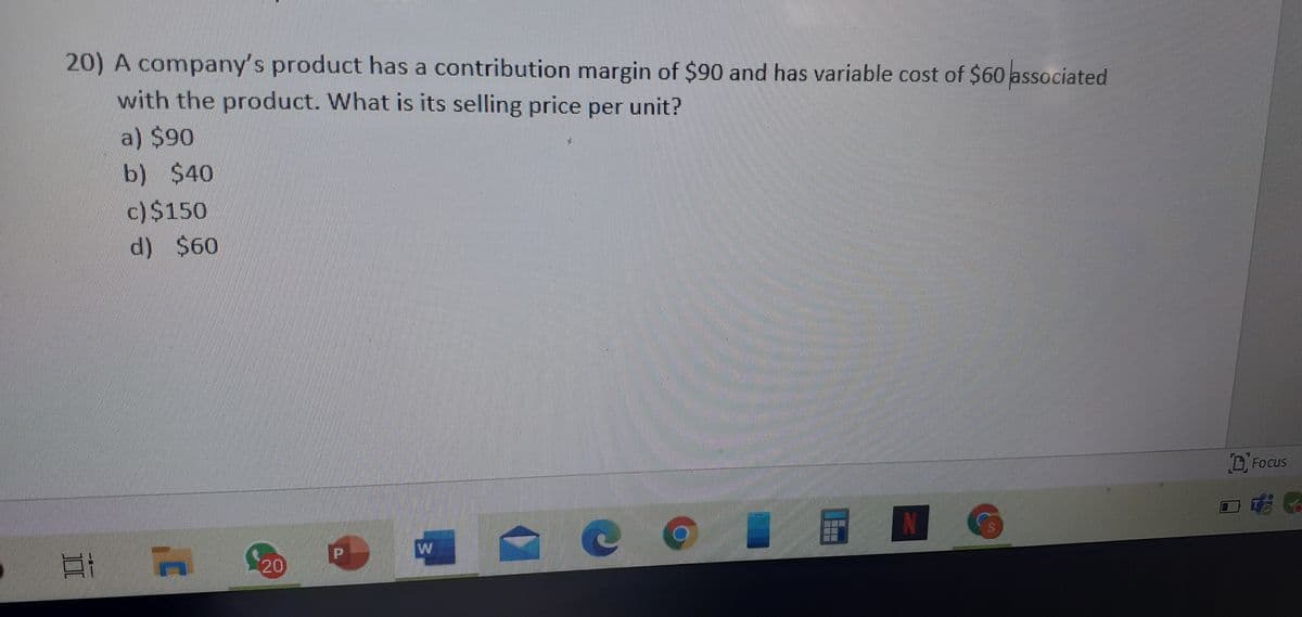 20) A company's product has a contribution margin of $90 and has variable cost of $60 associated
with the product. What is its selling price per unit?
a) $90
b) $40
c)$150
d) $60
. Focus
N
20)

