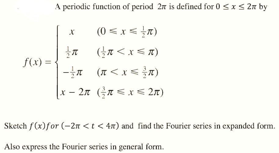 A periodic function of period 2n is defined for 0 <x < 2n by
(0 < x <7)
f(x) =
(I < x <T)
x-2π (5π<x < 2π)
Sketch f (x)for (-2n <t < 47) and find the Fourier series in expanded form.
Also express the Fourier series in general form.

