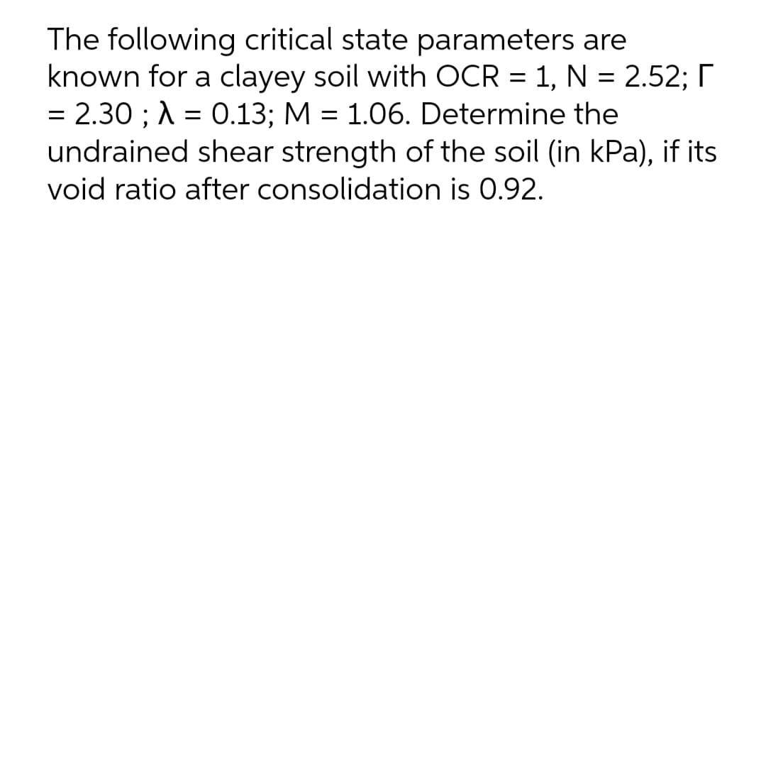 The following critical state parameters are
known for a clayey soil with OCR = 1, N = 2.52; I
= 2.30 ; A = 0.13; M = 1.06. Determine the
undrained shear strength of the soil (in kPa), if its
void ratio after consolidation is 0.92.

