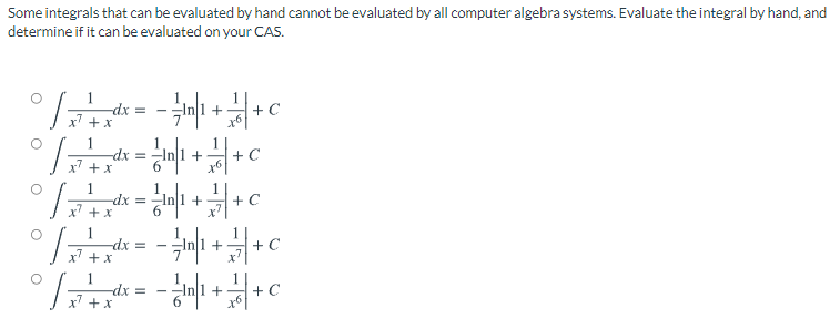 Some integrals that can be evaluated by hand cannot be evaluated by all computer algebra systems. Evaluate the integral by hand, and
determine if it can be evaluated on your CAS.
-dx =
+
+ C
-dx =
x + x
+ C
1
-dx =
x' +x
+
dx =
x' +x
+
-dx
+ x
+ C
+
