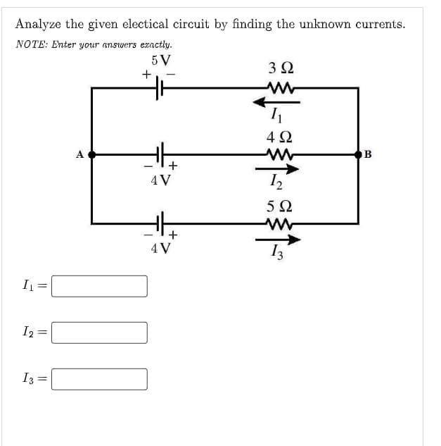 Analyze the given electical circuit by finding the unknown currents.
NOTE: Enter your answers exactly.
5 V
3Ω
4Ω
+
4V
I2
4 V
I2
I3
