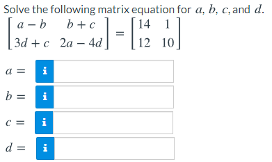 Solve the following matrix equation for a, b, c, and d.
а — b
b +c
14 1
за + с 2а — 4d
12 10
a =
i
b =
i
C =
i
d =
i
