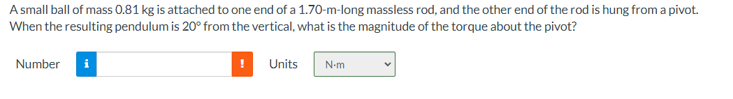 A small ball of mass 0.81 kg is attached to one end of a 1.70-m-long massless rod, and the other end of the rod is hung from a pivot.
When the resulting pendulum is 20° from the vertical, what is the magnitude of the torque about the pivot?
Number
i
!
Units
N-m
