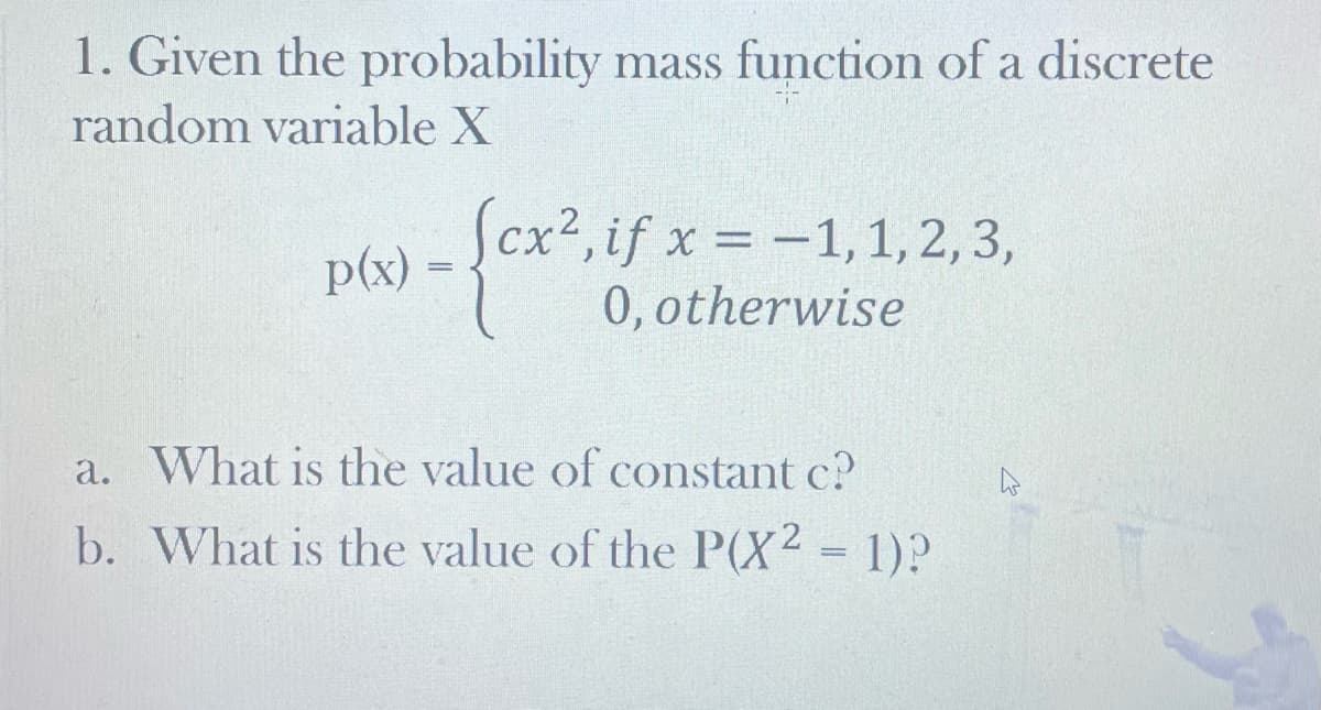 1. Given the probability mass function of a discrete
random variable X
Scx2, if x = -1, 1, 2, 3,
ex0.otherwise
p(x)
a. What is the value of constant c?
b. What is the value of the P(X2 = 1)?
