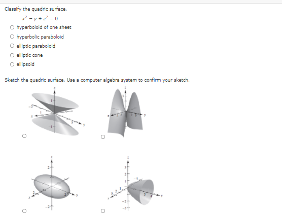 Classify the quadric surface.
x2 - y + z = 0
O hyperboloid of one sheet
O hyperbolic paraboloid
O eliptic paraboloid
O elliptic cone
O ellipsoid
Sketch the quadric surface. Use a computer algebra system to confirm your sketch.
