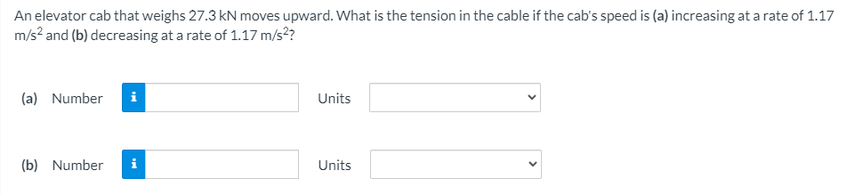 An elevator cab that weighs 27.3 kN moves upward. What is the tension in the cable if the cab's speed is (a) increasing at a rate of 1.17
m/s? and (b) decreasing at a rate of 1.17 m/s2?
(a) Number
i
Units
(b) Number
i
Units
