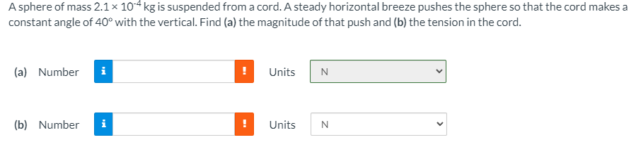 A sphere of mass 2.1 × 104 kg is suspended from a cord. A steady horizontal breeze pushes the sphere so that the cord makes a
constant angle of 40° with the vertical. Find (a) the magnitude of that push and (b) the tension in the cord.
(a) Number
i
Units
N
(b) Number
i
Units
>
