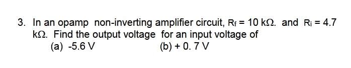 3. In an opamp non-inverting amplifier circuit, Rf = 10 k2. and Ri = 4.7
k2. Find the output voltage for an input voltage of
(a) -5.6 V
(b) + 0. 7 V
