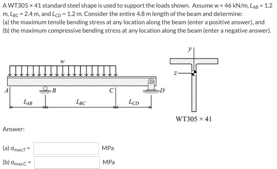 A WT305 x 41 standard steel shape is used to support the loads shown. Assume w = 46 kN/m, LAB = 1.2
m, LBC = 2.4 m, and LCD = 1.2 m. Consider the entire 4.8 m length of the beam and determine:
(a) the maximum tensile bending stress at any location along the beam (enter a positive answer), and
(b) the maximum compressive bending stress at any location along the beam (enter a negative answer).
y
C
LAB
LBC
LCD
WT305 x 41
Answer:
(а) Omаx,T
MPa
(b) Omax,C
MPa
